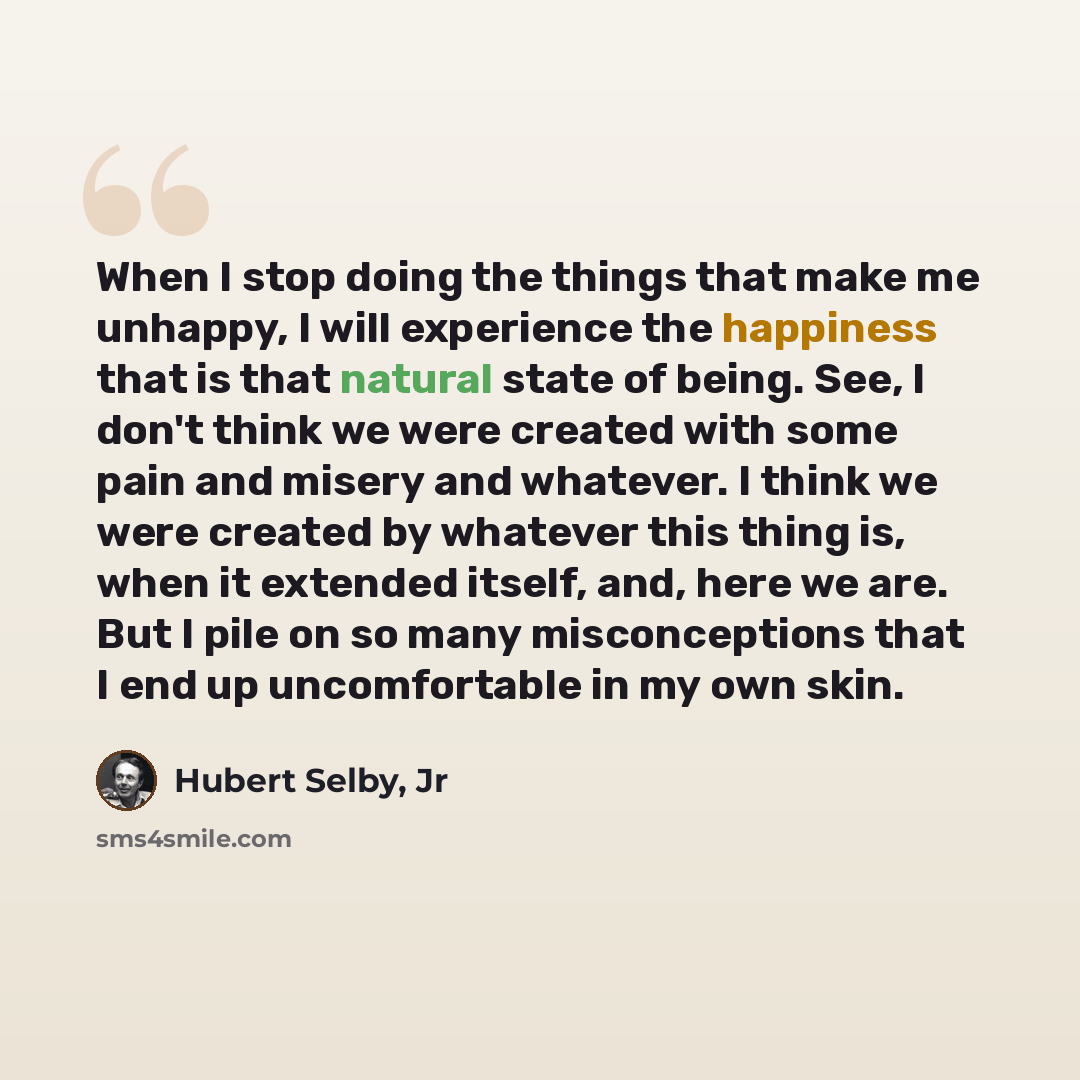“When I stop doing the things that make me unhappy, I will experience the happiness that is that natural state of being. See, I don't think we were created with some pain and misery and whatever. I think we were created by whatever this thing is, when it extended itself, and, here we are. But I…” quote by Hubert Selby, Jr