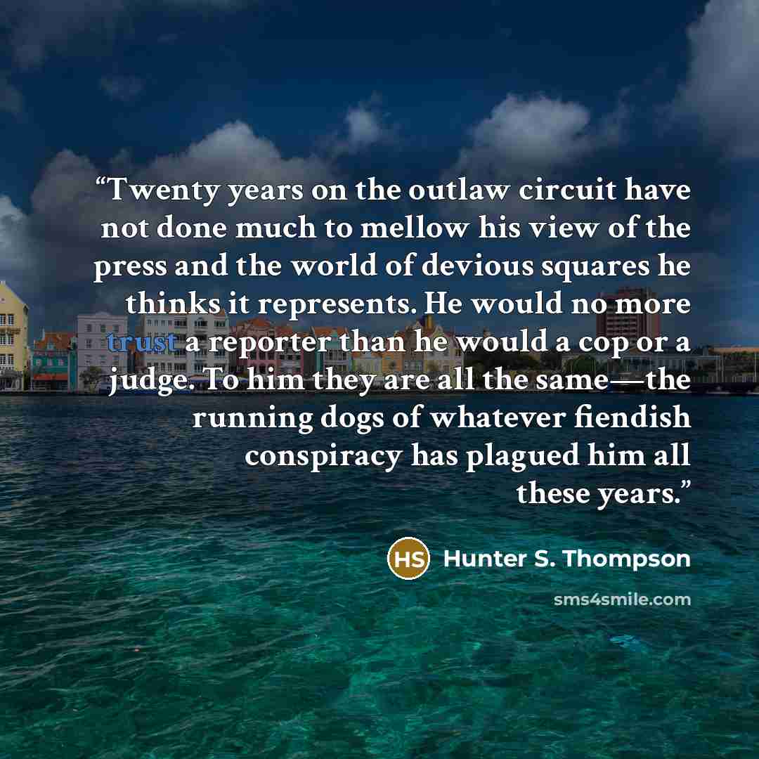 “Twenty years on the outlaw circuit have not done much to mellow his view of the press and the world of devious squares he thinks it represents. He would no more trust a reporter than he would a cop or a judge. To him they are all the same—the running dogs of whatever fiendish conspiracy has…” quote by Hunter S. Thompson