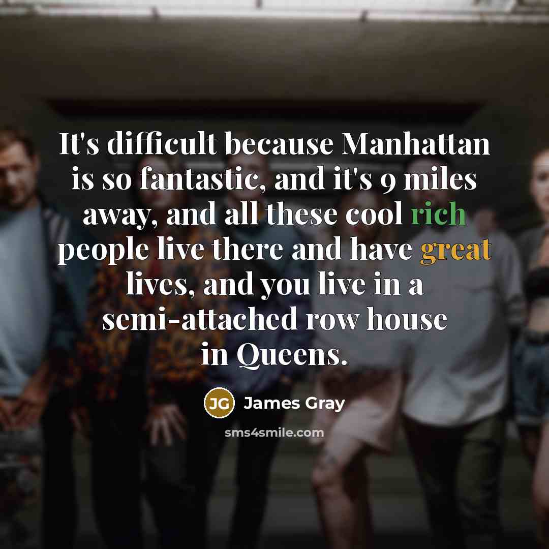 “It's difficult because Manhattan is so fantastic, and it's 9 miles away, and all these cool rich people live there and have great lives, and you live in a semi-attached row house in Queens.” quote by James Gray