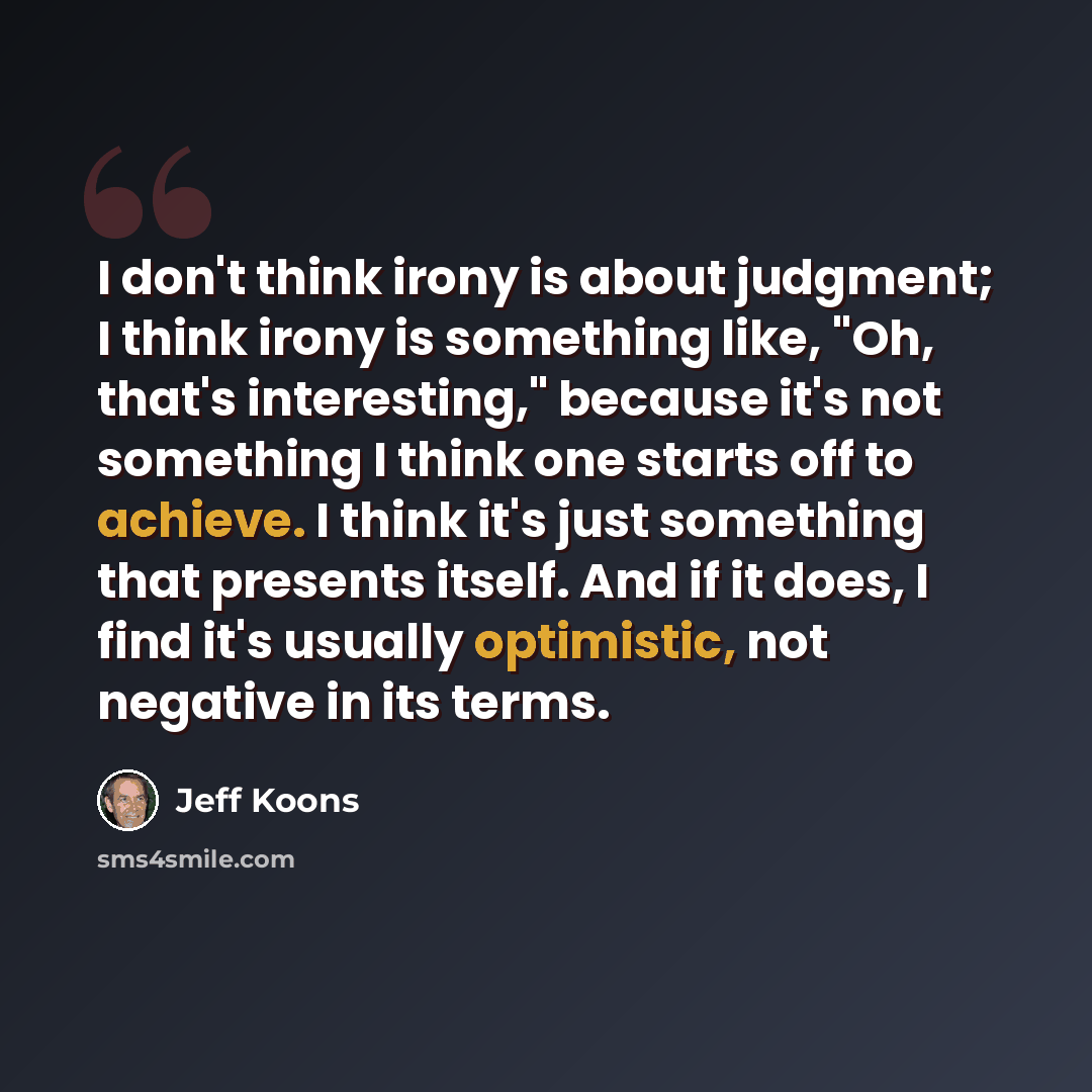 “I don't think irony is about judgment; I think irony is something like, "Oh, that's interesting," because it's not something I think one starts off to achieve. I think it's just something that presents itself. And if it does, I find it's usually optimistic, not negative in its terms.” quote by Jeff Koons