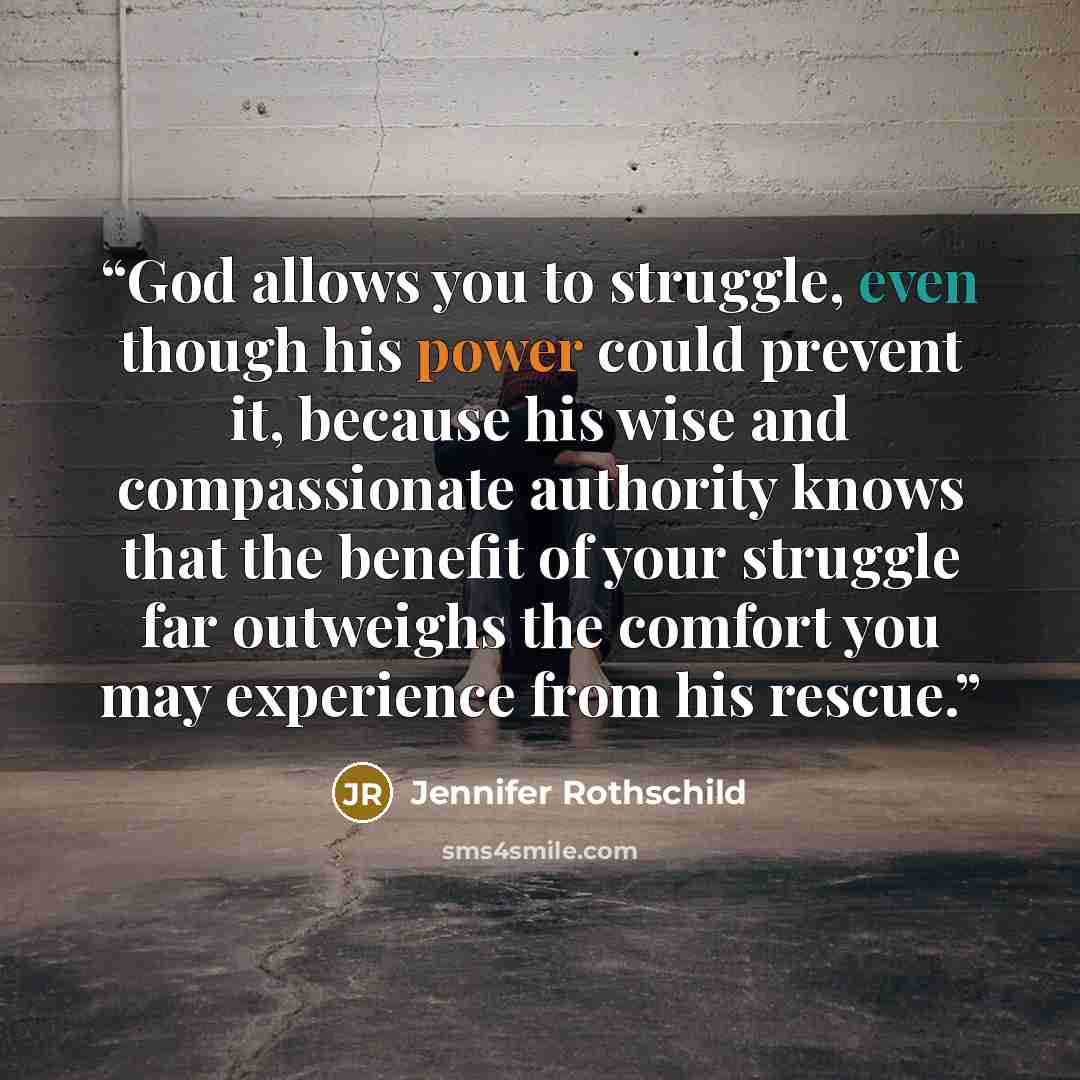 “God allows you to struggle, even though his power could prevent it, because his wise and compassionate authority knows that the benefit of your struggle far outweighs the comfort you may experience from his rescue.” quote by Jennifer Rothschild