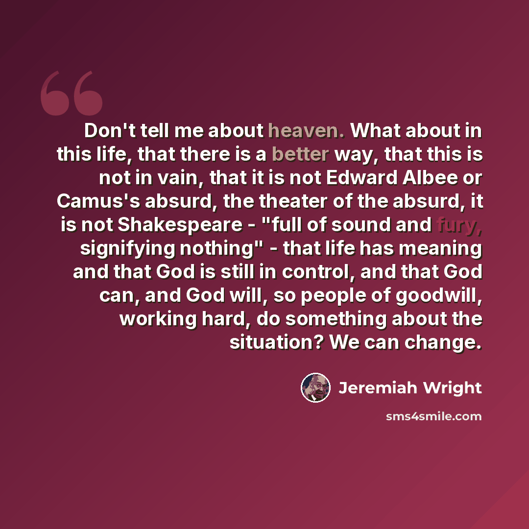 “Don't tell me about heaven. What about in this life, that there is a better way, that this is not in vain, that it is not Edward Albee or Camus's absurd, the theater of the absurd, it is not Shakespeare - "full of sound and fury, signifying nothing" - that life has meaning and that God is still in…” quote by Jeremiah Wright