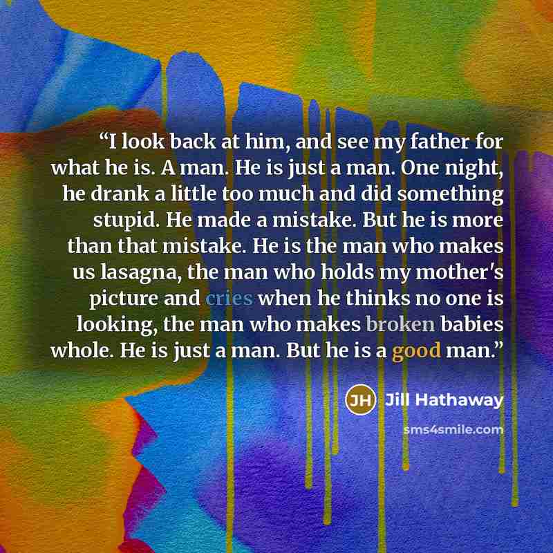 “I look back at him, and see my father for what he is. A man. He is just a man. One night, he drank a little too much and did something stupid. He made a mistake. But he is more than that mistake. He is the man who makes us lasagna, the man who holds my mother's picture and cries when he thinks no…” quote by Jill Hathaway