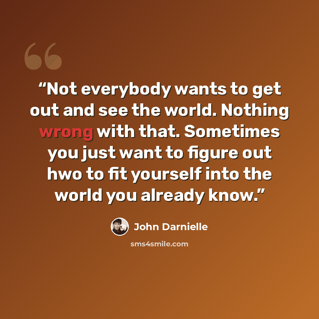 “Not everybody wants to get out and see the world. Nothing wrong with that. Sometimes you just want to figure out hwo to fit yourself into the world you already know.” quote by John Darnielle