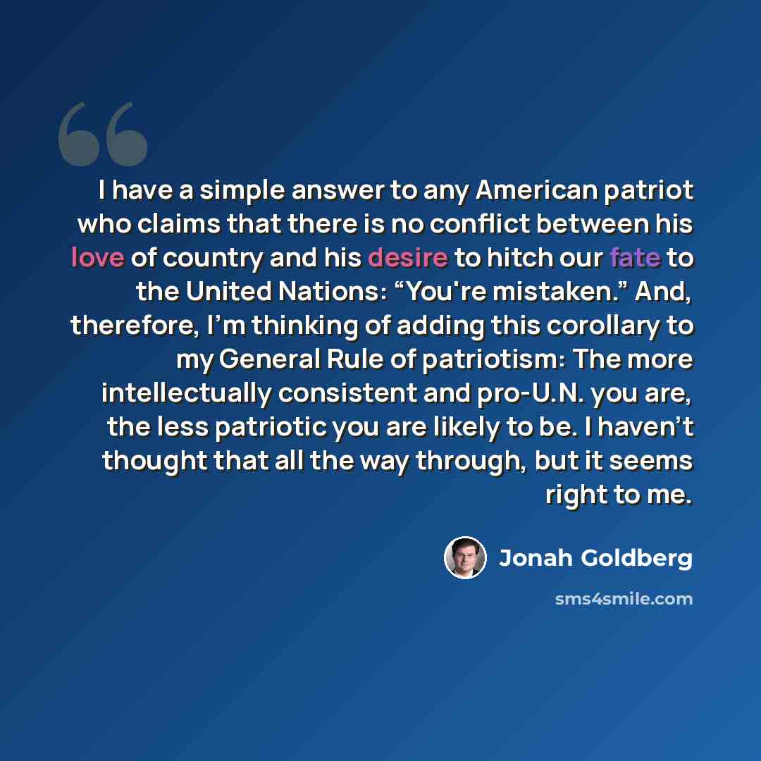 “I have a simple answer to any American patriot who claims that there is no conflict between his love of country and his desire to hitch our fate to the United Nations: “You're mistaken.” And, therefore, I'm thinking of adding this corollary to my General Rule of patriotism: The more intellectually…” quote by Jonah Goldberg