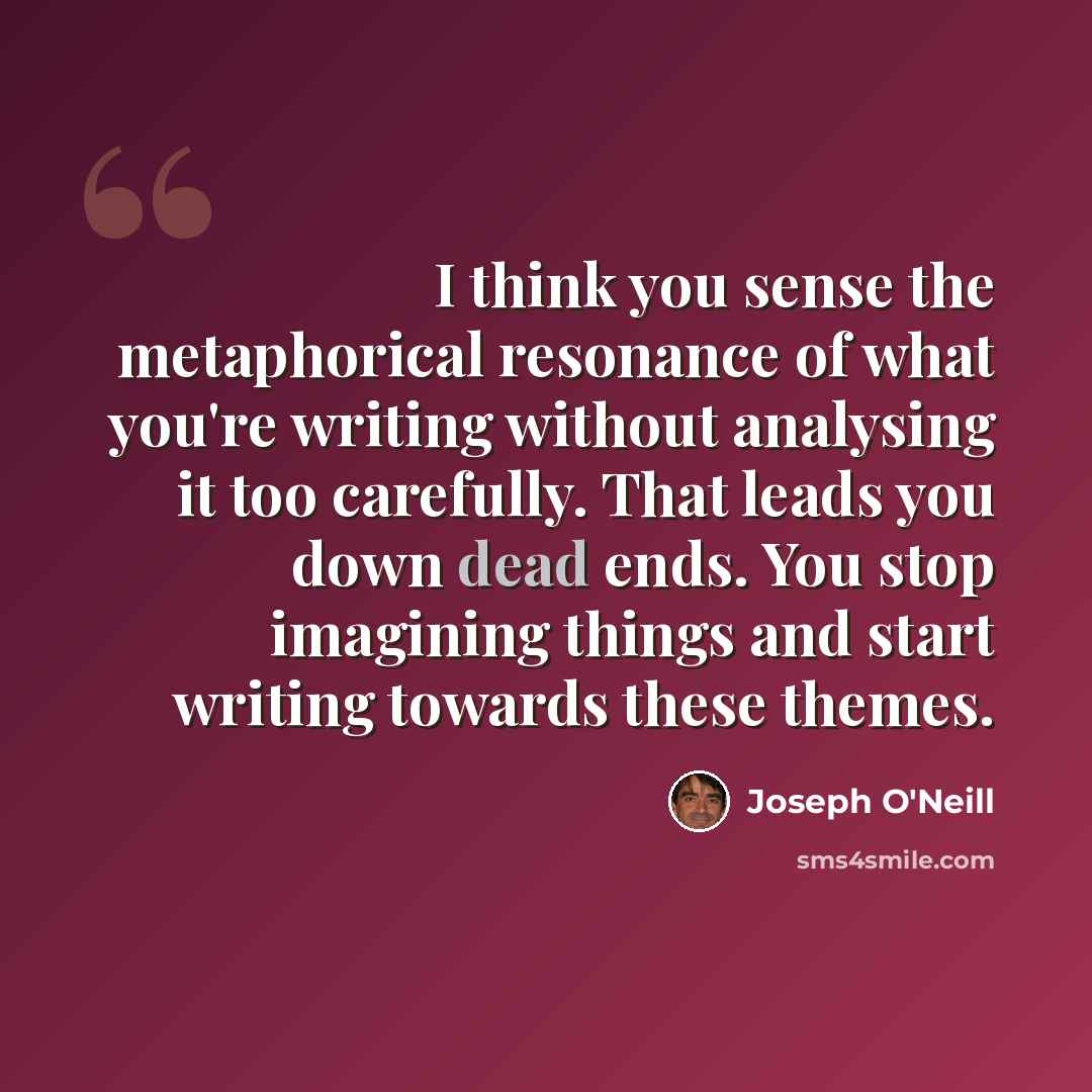 “I think you sense the metaphorical resonance of what you're writing without analysing it too carefully. That leads you down dead ends. You stop imagining things and start writing towards these themes.” quote by Joseph O'Neill