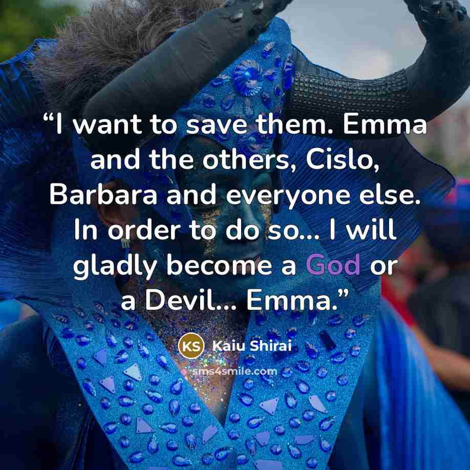 “I want to save them. Emma and the others, Cislo, Barbara and everyone else. In order to do so... I will gladly become a God or a Devil... Emma.” quote by Kaiu Shirai