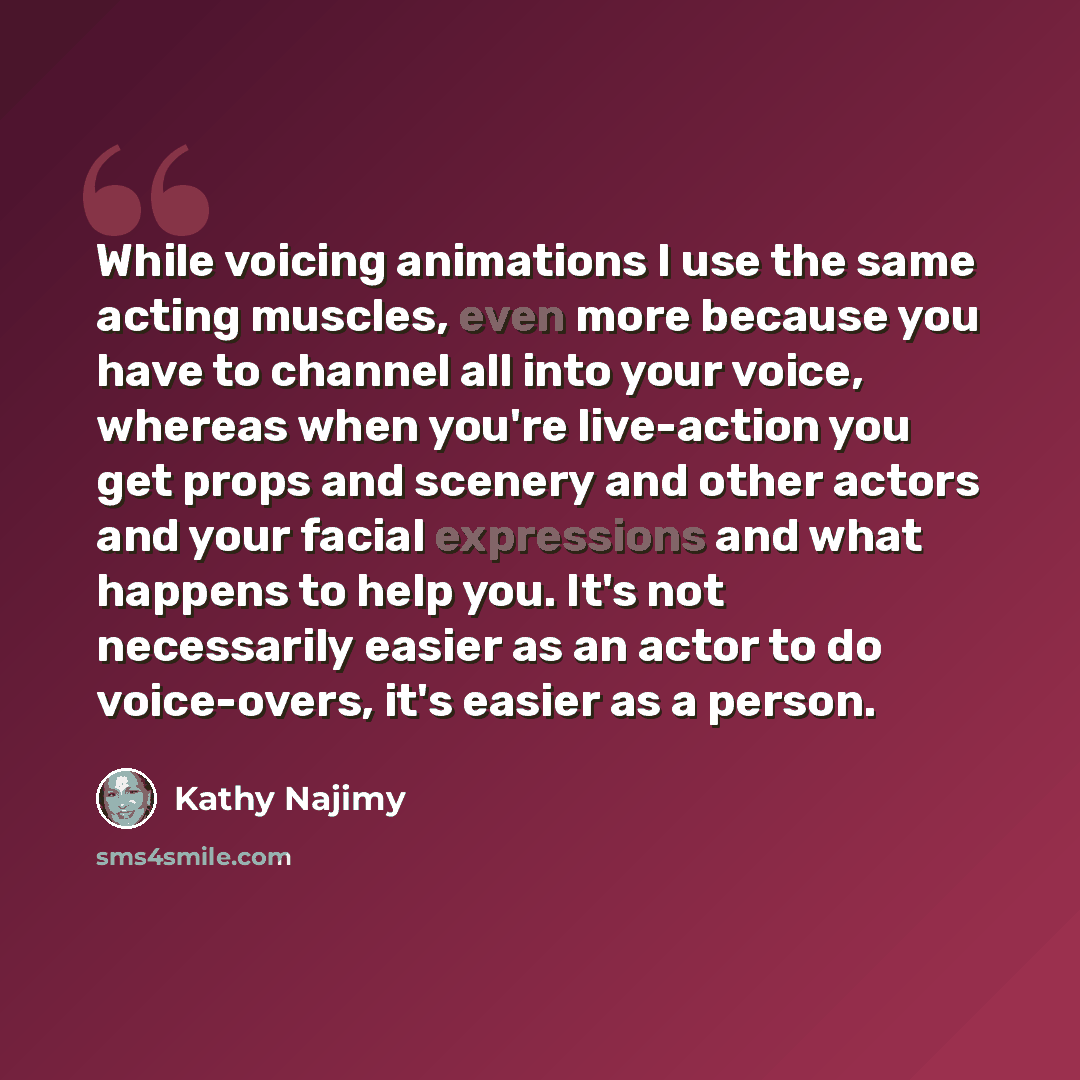 “While voicing animations I use the same acting muscles, even more because you have to channel all into your voice, whereas when you're live-action you get props and scenery and other actors and your facial expressions and what happens to help you. It's not necessarily easier as an actor to do…” quote by Kathy Najimy