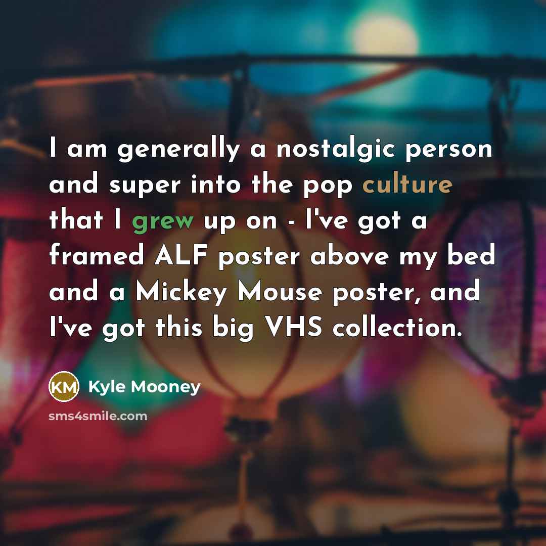 “I am generally a nostalgic person and super into the pop culture that I grew up on - I've got a framed ALF poster above my bed and a Mickey Mouse poster, and I've got this big VHS collection.” quote by Kyle Mooney