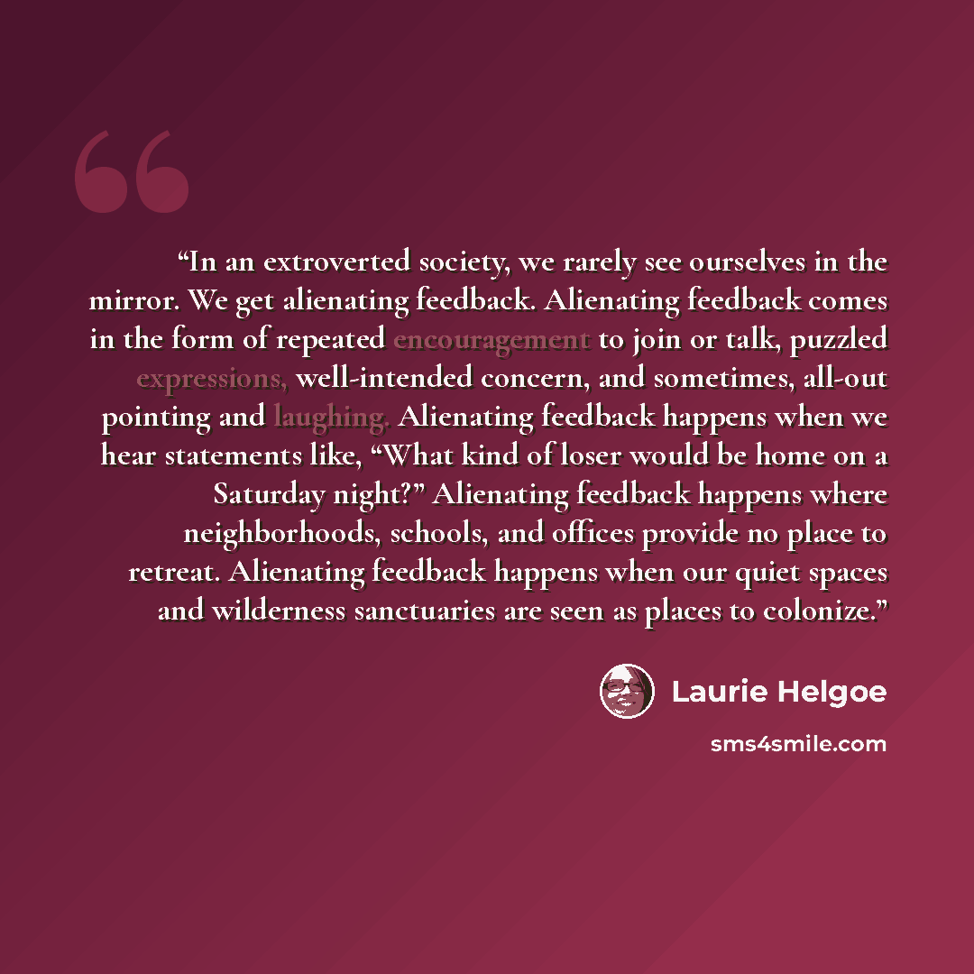 “In an extroverted society, we rarely see ourselves in the mirror. We get alienating feedback. Alienating feedback comes in the form of repeated encouragement to join or talk, puzzled expressions, well-intended concern, and sometimes, all-out pointing and laughing. Alienating feedback happens when…” quote by Laurie Helgoe