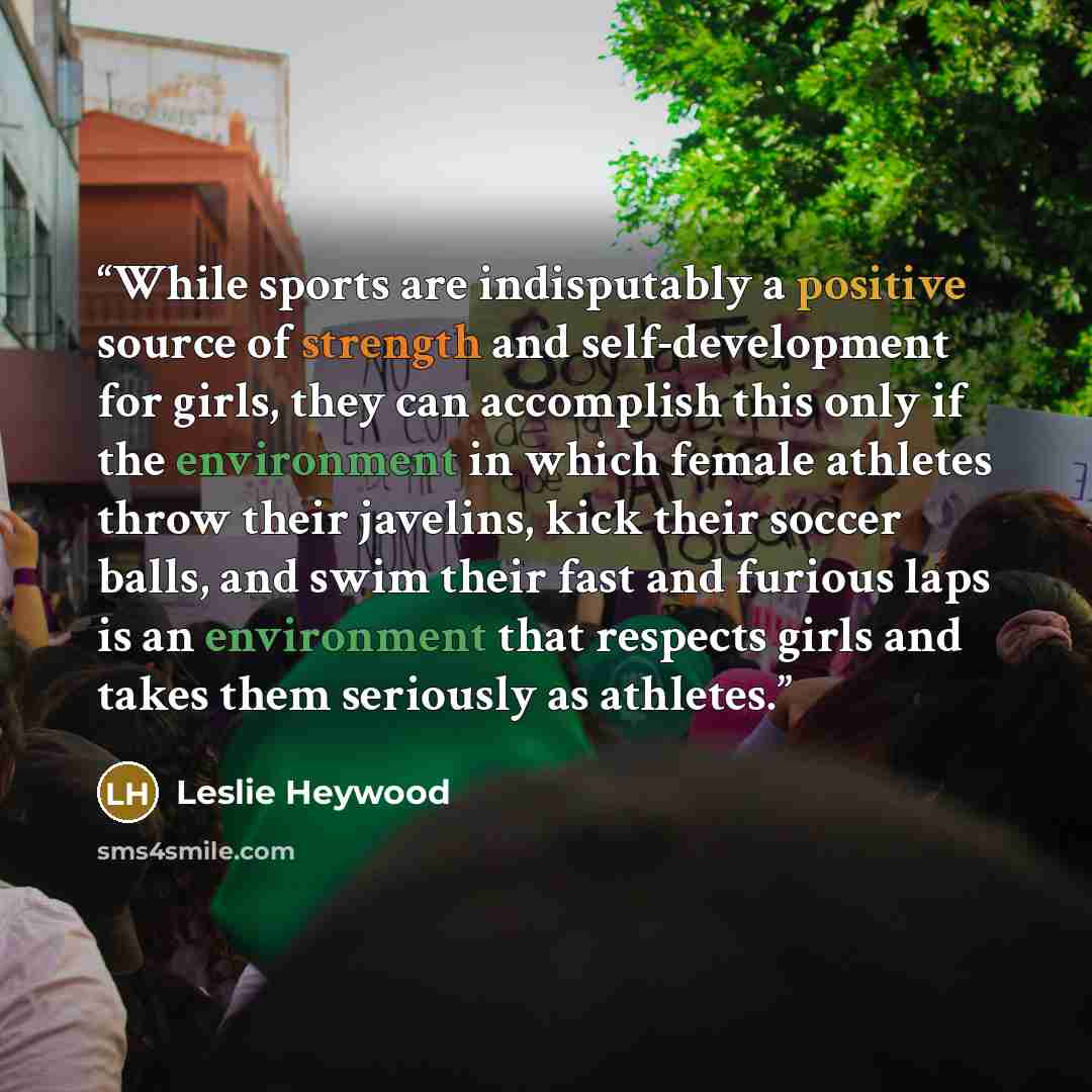 “While sports are indisputably a positive source of strength and self-development for girls, they can accomplish this only if the environment in which female athletes throw their javelins, kick their soccer balls, and swim their fast and furious laps is an environment that respects girls and takes…” quote by Leslie Heywood