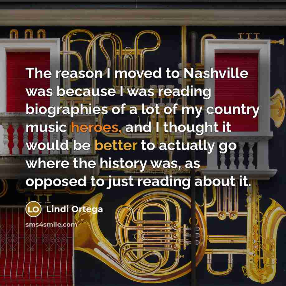 “The reason I moved to Nashville was because I was reading biographies of a lot of my country music heroes, and I thought it would be better to actually go where the history was, as opposed to just reading about it.” quote by Lindi Ortega
