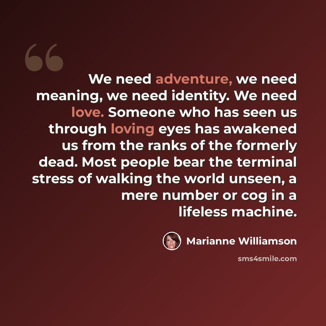 “We need adventure, we need meaning, we need identity. We need love. Someone who has seen us through loving eyes has awakened us from the ranks of the formerly dead. Most people bear the terminal stress of walking the world unseen, a mere number or cog in a lifeless machine.” quote by Marianne Williamson