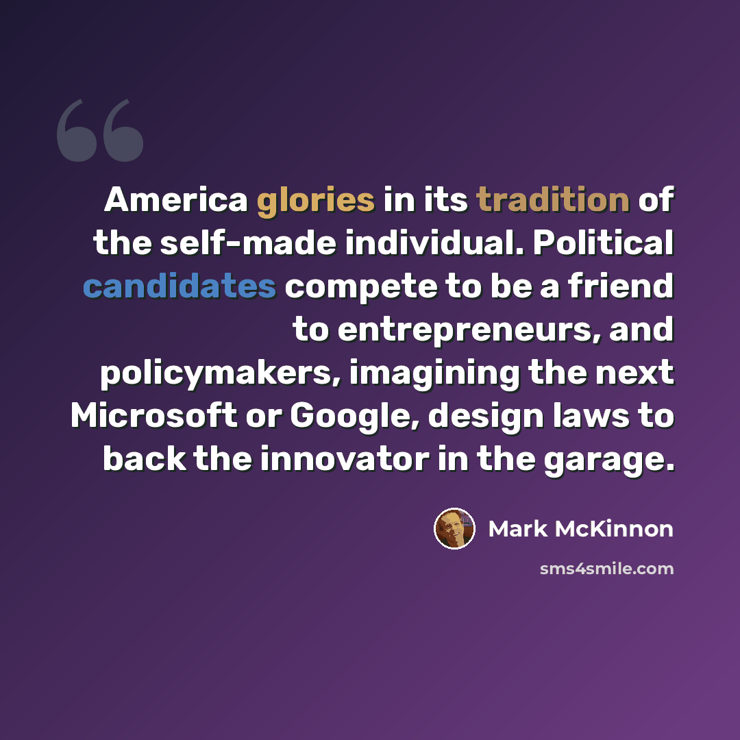 “America glories in its tradition of the self-made individual. Political candidates compete to be a friend to entrepreneurs, and policymakers, imagining the next Microsoft or Google, design laws to back the innovator in the garage.” quote by Mark McKinnon