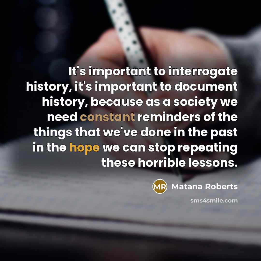 “It's important to interrogate history, it's important to document history, because as a society we need constant reminders of the things that we've done in the past in the hope we can stop repeating these horrible lessons.” quote by Matana Roberts