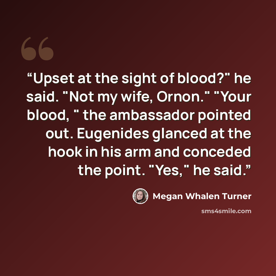 “Upset at the sight of blood?" he said. "Not my wife, Ornon." "Your blood, " the ambassador pointed out. Eugenides glanced at the hook in his arm and conceded the point. "Yes," he said.” quote by Megan Whalen Turner
