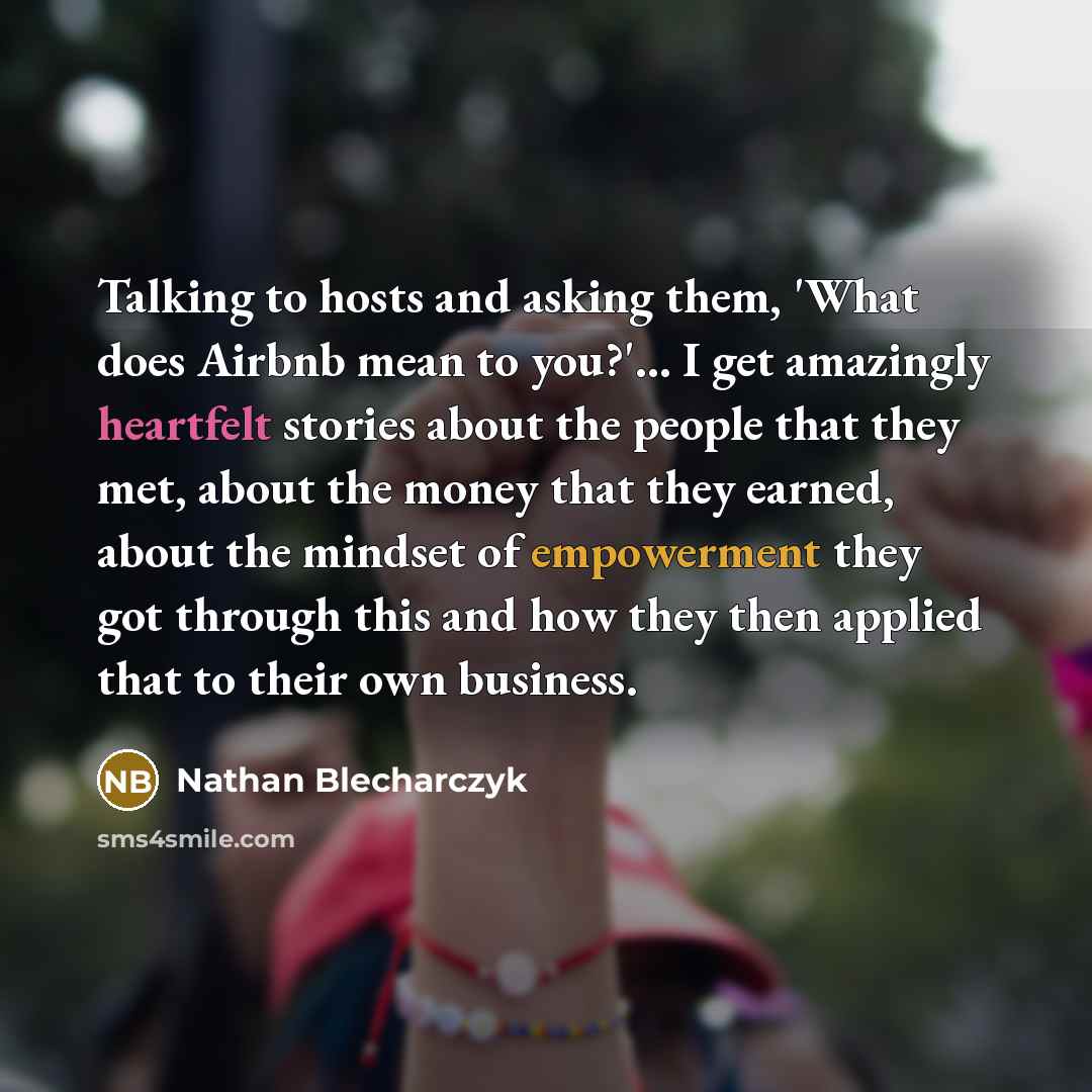 “Talking to hosts and asking them, 'What does Airbnb mean to you?'... I get amazingly heartfelt stories about the people that they met, about the money that they earned, about the mindset of empowerment they got through this and how they then applied that to their own business.” quote by Nathan Blecharczyk
