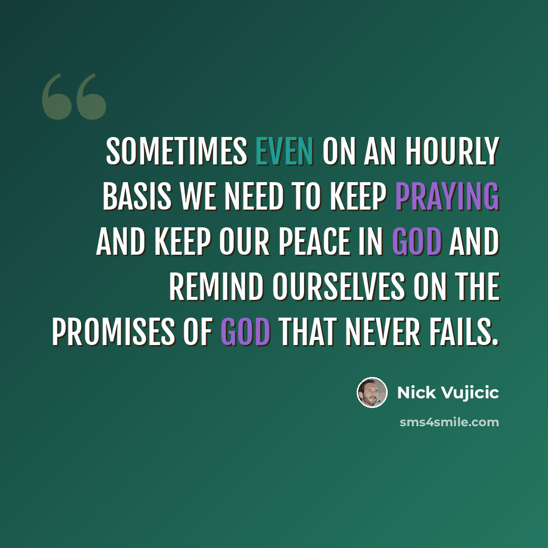 “Sometimes even on an hourly basis we need to keep praying and keep our peace in God and remind ourselves on the promises of God that never fails.” quote by Nick Vujicic