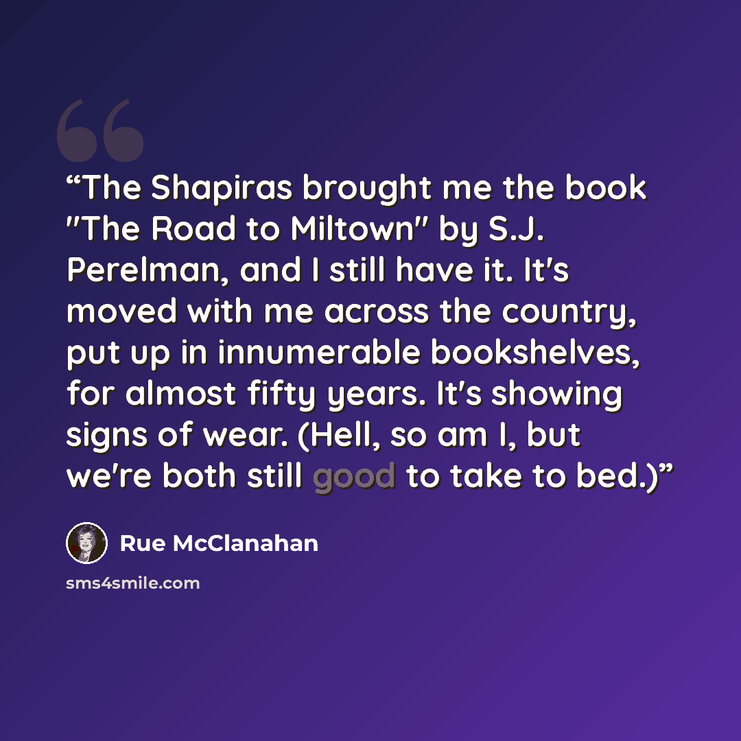 “The Shapiras brought me the book "The Road to Miltown" by S.J. Perelman, and I still have it. It's moved with me across the country, put up in innumerable bookshelves, for almost fifty years. It's showing signs of wear. (Hell, so am I, but we're both still good to take to bed.)” quote by Rue McClanahan