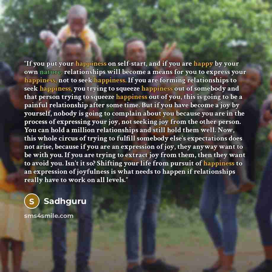 “If you put your happiness on self-start, and if you are happy by your own nature, relationships will become a means for you to express your happiness, not to seek happiness. If you are forming relationships to seek happiness, you trying to squeeze happiness out of somebody and that person trying…” quote by Sadhguru