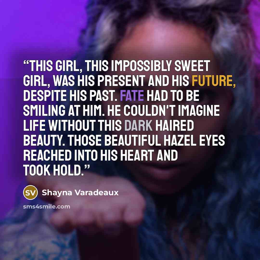 “This girl, this impossibly sweet girl, was his present and his future, despite his past. Fate had to be smiling at him. He couldn't imagine life without this dark haired beauty. Those beautiful hazel eyes reached into his heart and took hold.” quote by Shayna Varadeaux