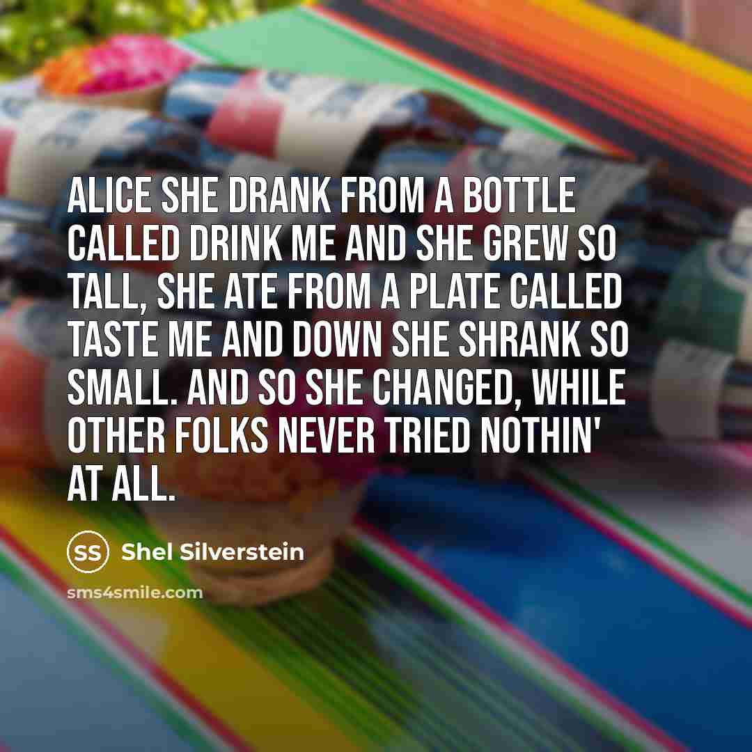 “ALICE She drank from a bottle called DRINK ME And she grew so tall, She ate from a plate called TASTE ME And down she shrank so small. And so she changed, while other folks Never tried nothin' at all.” quote by Shel Silverstein
