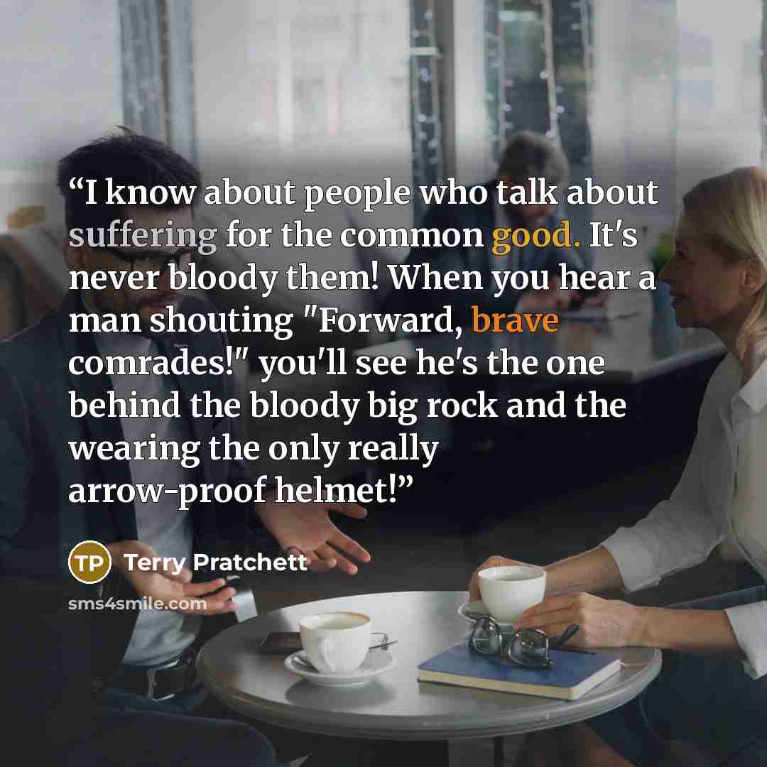 “I know about people who talk about suffering for the common good. It's never bloody them! When you hear a man shouting "Forward, brave comrades!" you'll see he's the one behind the bloody big rock and the wearing the only really arrow-proof helmet!” quote by Terry Pratchett