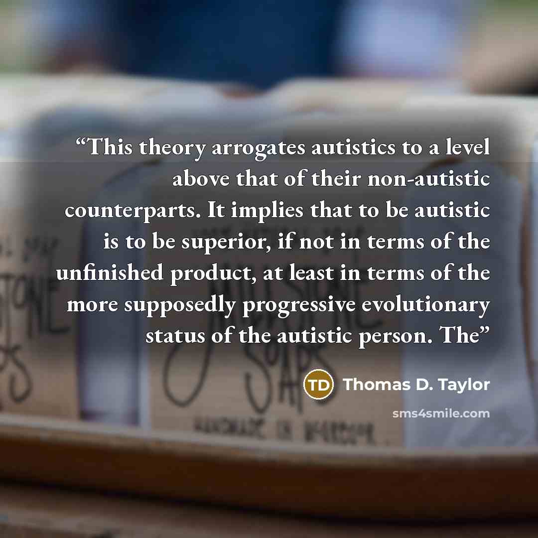 “This theory arrogates autistics to a level above that of their non-autistic counterparts. It implies that to be autistic is to be superior, if not in terms of the unfinished product, at least in terms of the more supposedly progressive evolutionary status of the autistic person. The” quote by Thomas D. Taylor