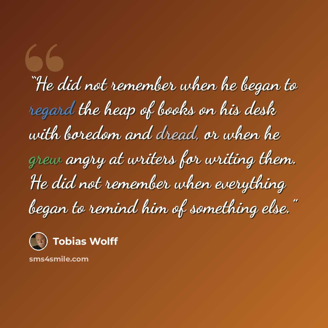 “He did not remember when he began to regard the heap of books on his desk with boredom and dread, or when he grew angry at writers for writing them. He did not remember when everything began to remind him of something else.” quote by Tobias Wolff