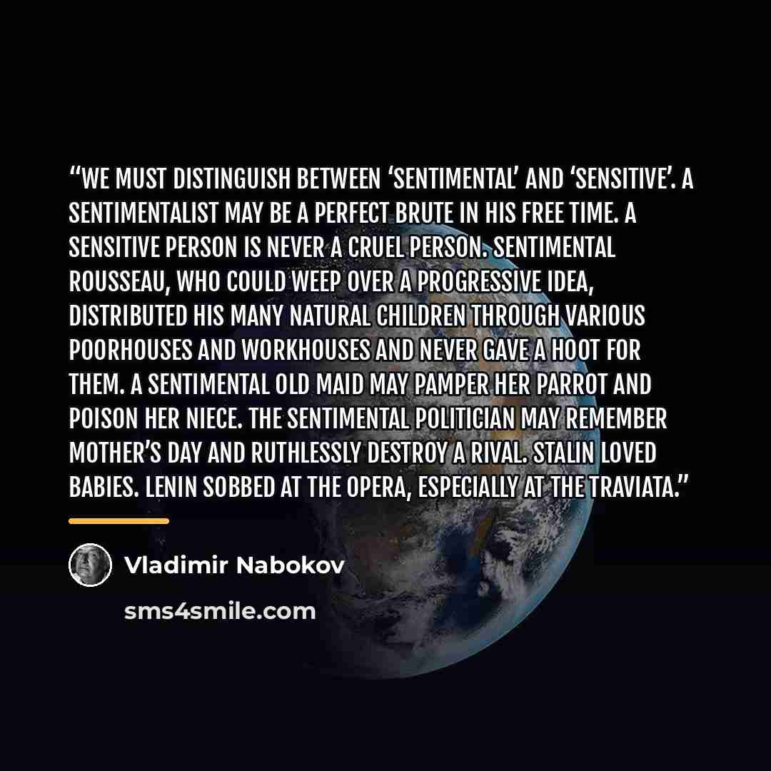 “We must distinguish between ‘sentimental’ and ‘sensitive’. A sentimentalist may be a perfect brute in his free time. A sensitive person is never a cruel person. Sentimental Rousseau, who could weep over a progressive idea, distributed his many natural children through various poorhouses and…” quote by Vladimir Nabokov