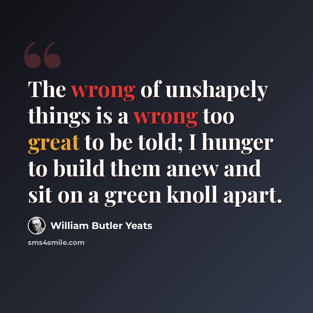“The wrong of unshapely things is a wrong too great to be told; I hunger to build them anew and sit on a green knoll apart.” quote by William Butler Yeats