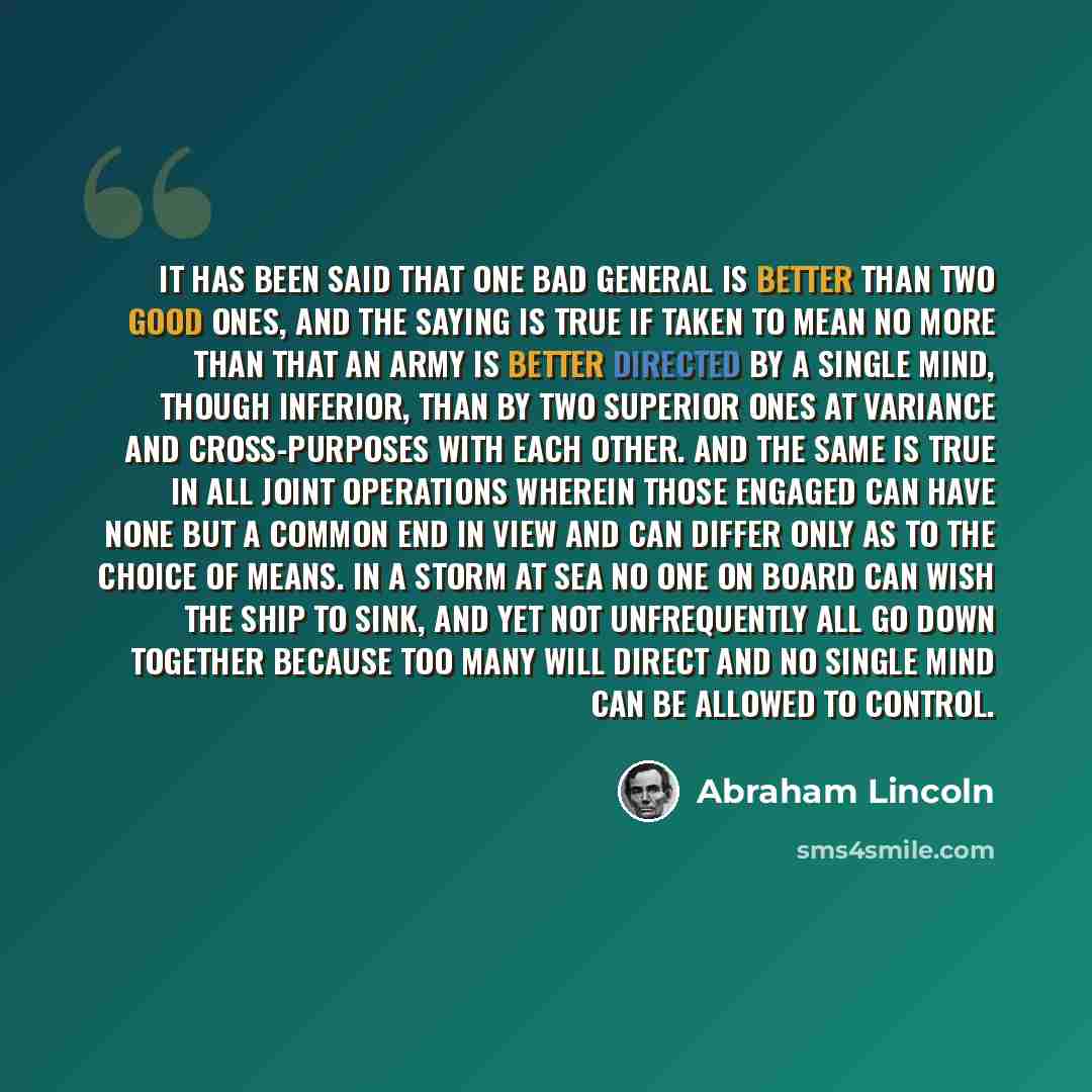 “It has been said that one bad general is better than two good ones, and the saying is true if taken to mean no more than that an army is better directed by a single mind, though inferior, than by two superior ones at variance and cross-purposes with each other. And the same is true in all joint…” quote by Abraham Lincoln