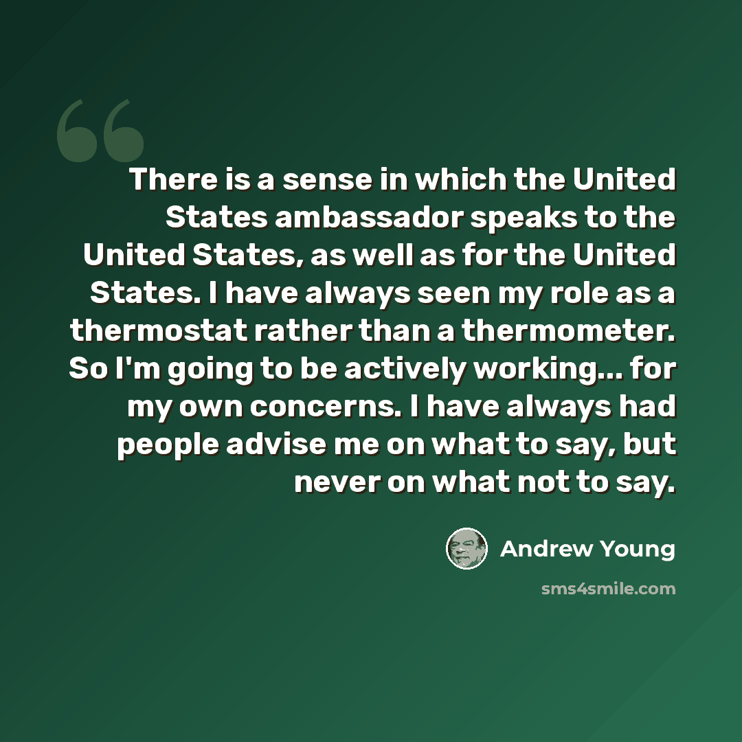 “There is a sense in which the United States ambassador speaks to the United States, as well as for the United States. I have always seen my role as a thermostat rather than a thermometer. So I'm going to be actively working... for my own concerns. I have always had people advise me on what to say…” quote by Andrew Young