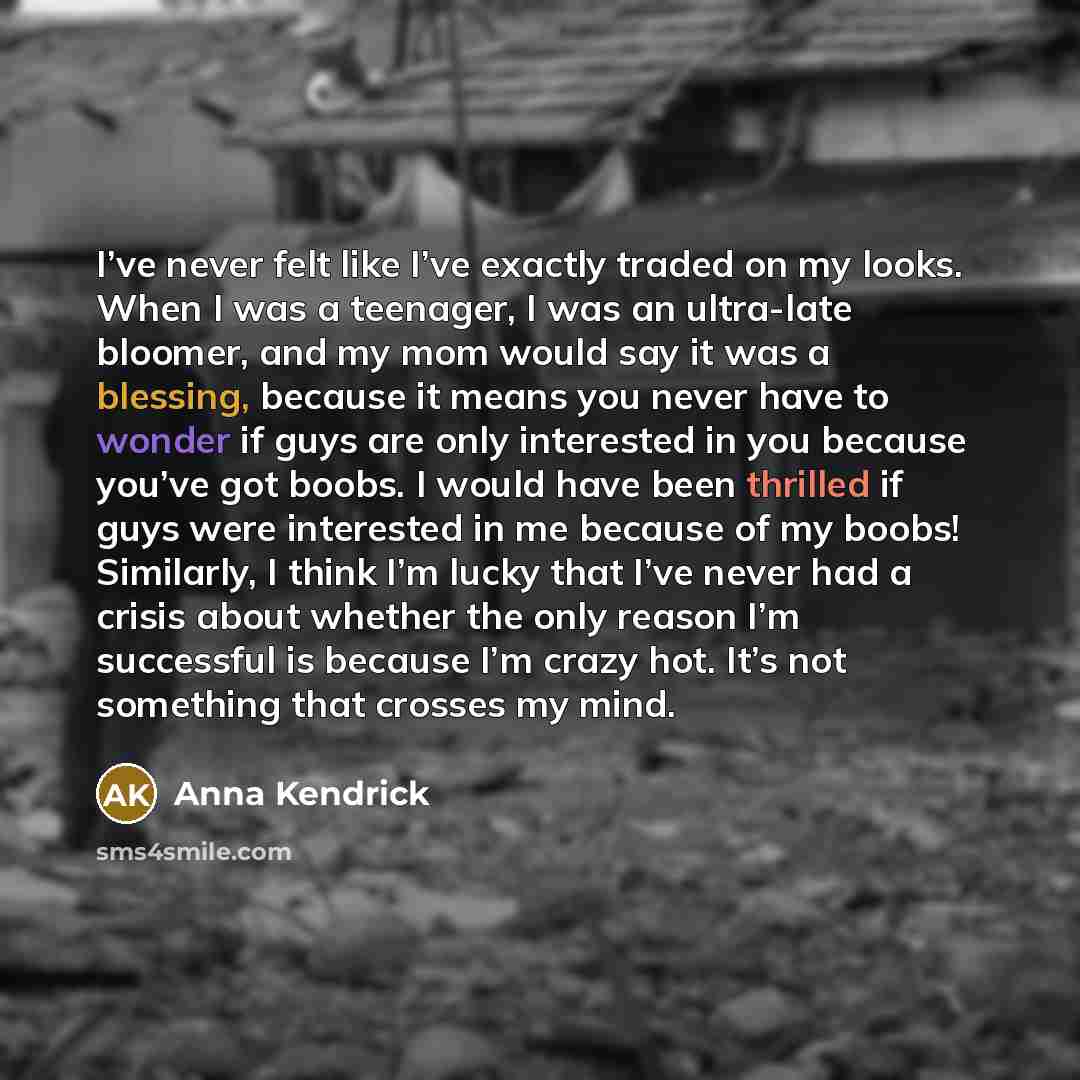“I’ve never felt like I’ve exactly traded on my looks. When I was a teenager, I was an ultra-late bloomer, and my mom would say it was a blessing, because it means you never have to wonder if guys are only interested in you because you’ve got boobs. I would have been thrilled if guys were…” quote by Anna Kendrick