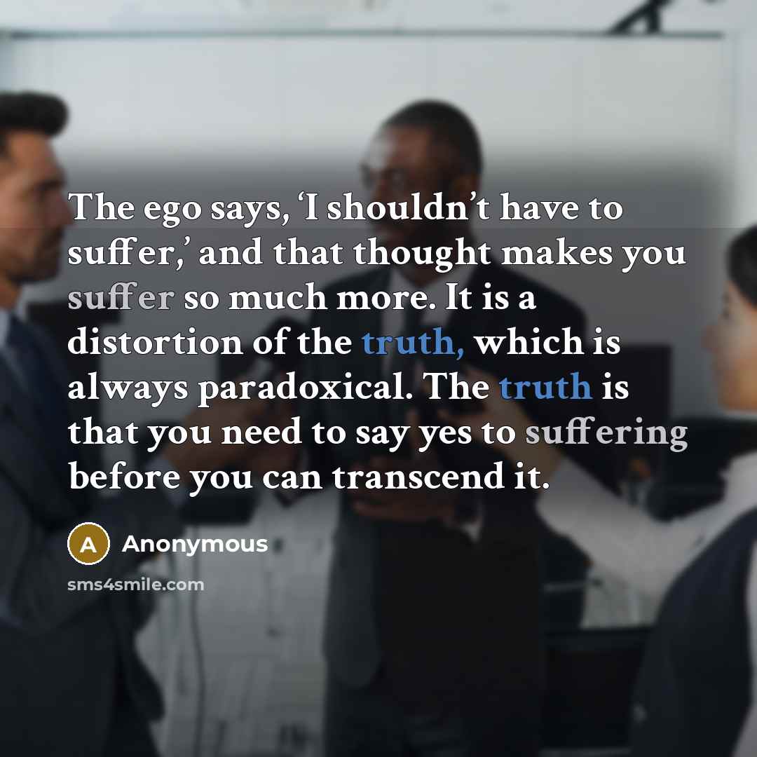“The ego says, ‘I shouldn’t have to suffer,’ and that thought makes you suffer so much more. It is a distortion of the truth, which is always paradoxical. The truth is that you need to say yes to suffering before you can transcend it.” quote by Anonymous