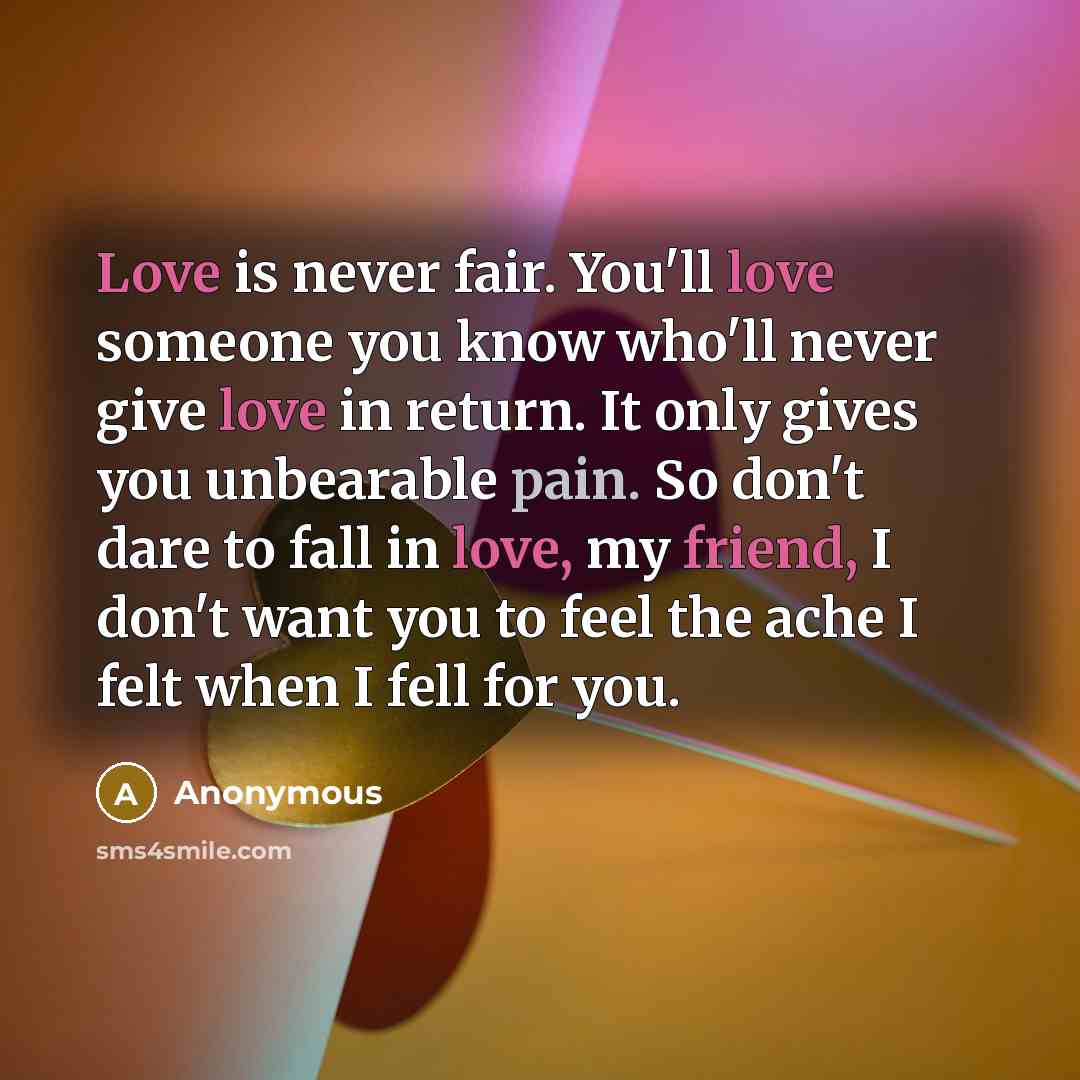 “Love is never fair. You'll love someone you know who'll never give love in return. It only gives you unbearable pain. So don't dare to fall in love, my friend, I don't want you to feel the ache I felt when I fell for you.” quote by Anonymous