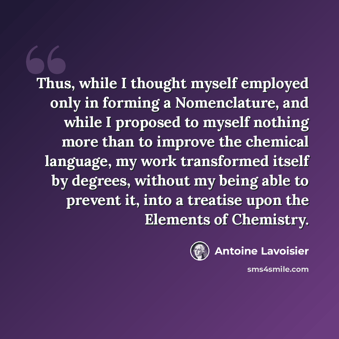 “Thus, while I thought myself employed only in forming a Nomenclature, and while I proposed to myself nothing more than to improve the chemical language, my work transformed itself by degrees, without my being able to prevent it, into a treatise upon the Elements of Chemistry.” quote by Antoine Lavoisier