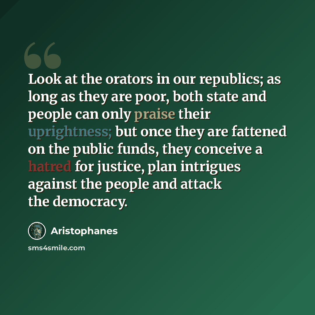 “Look at the orators in our republics; as long as they are poor, both state and people can only praise their uprightness; but once they are fattened on the public funds, they conceive a hatred for justice, plan intrigues against the people and attack the democracy.” quote by Aristophanes