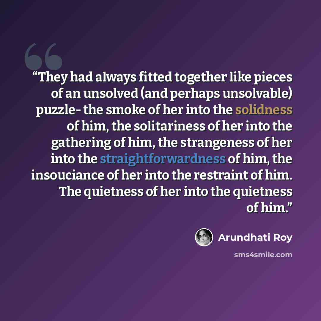 “They had always fitted together like pieces of an unsolved (and perhaps unsolvable) puzzle- the smoke of her into the solidness of him, the solitariness of her into the gathering of him, the strangeness of her into the straightforwardness of him, the insouciance of her into the restraint of him…” quote by Arundhati Roy