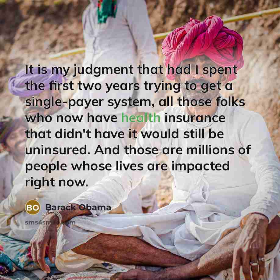 “It is my judgment that had I spent the first two years trying to get a single-payer system, all those folks who now have health insurance that didn't have it would still be uninsured. And those are millions of people whose lives are impacted right now.” quote by Barack Obama