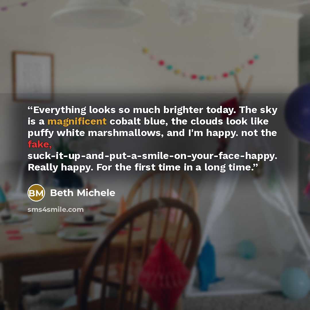 “Everything looks so much brighter today. The sky is a magnificent cobalt blue, the clouds look like puffy white marshmallows, and I'm happy. not the fake, suck-it-up-and-put-a-smile-on-your-face-happy. Really happy. For the first time in a long time.” quote by Beth Michele