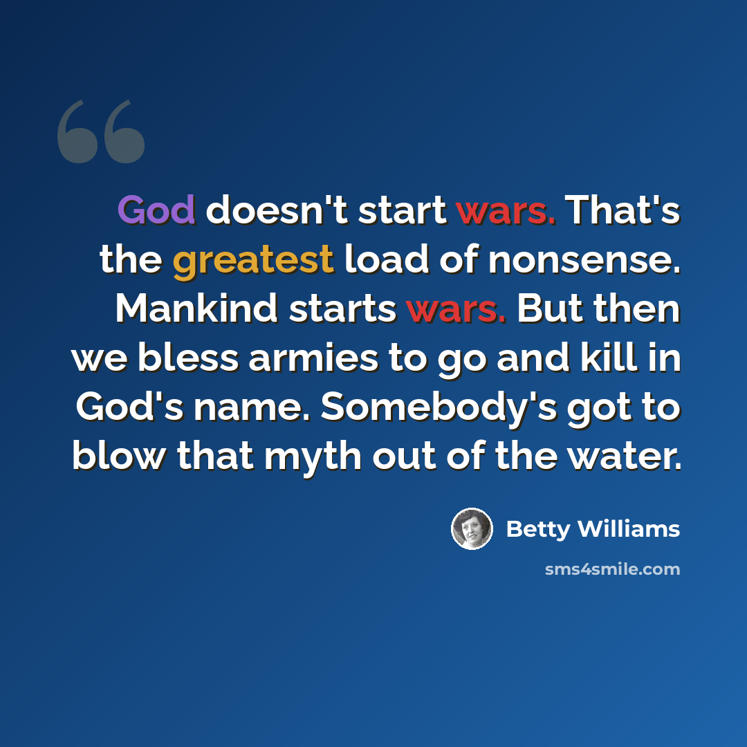 “God doesn't start wars. That's the greatest load of nonsense. Mankind starts wars. But then we bless armies to go and kill in God's name. Somebody's got to blow that myth out of the water.” quote by Betty Williams