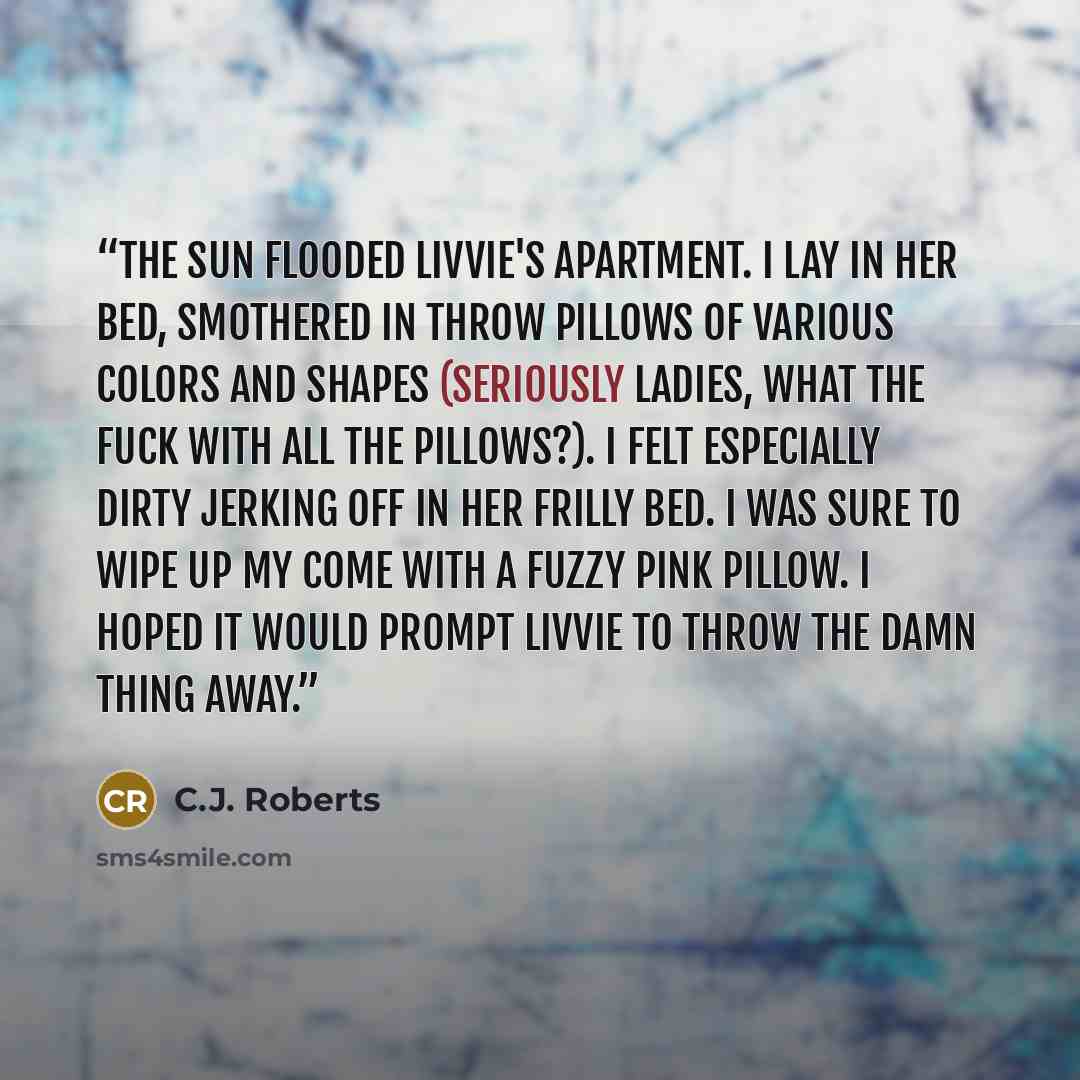 “The sun flooded Livvie's apartment. I lay in her bed, smothered in throw pillows of various colors and shapes (seriously ladies, what the fuck with all the pillows?). I felt especially dirty jerking off in her frilly bed. I was sure to wipe up my come with a fuzzy pink pillow. I hoped it would…” quote by C.J. Roberts
