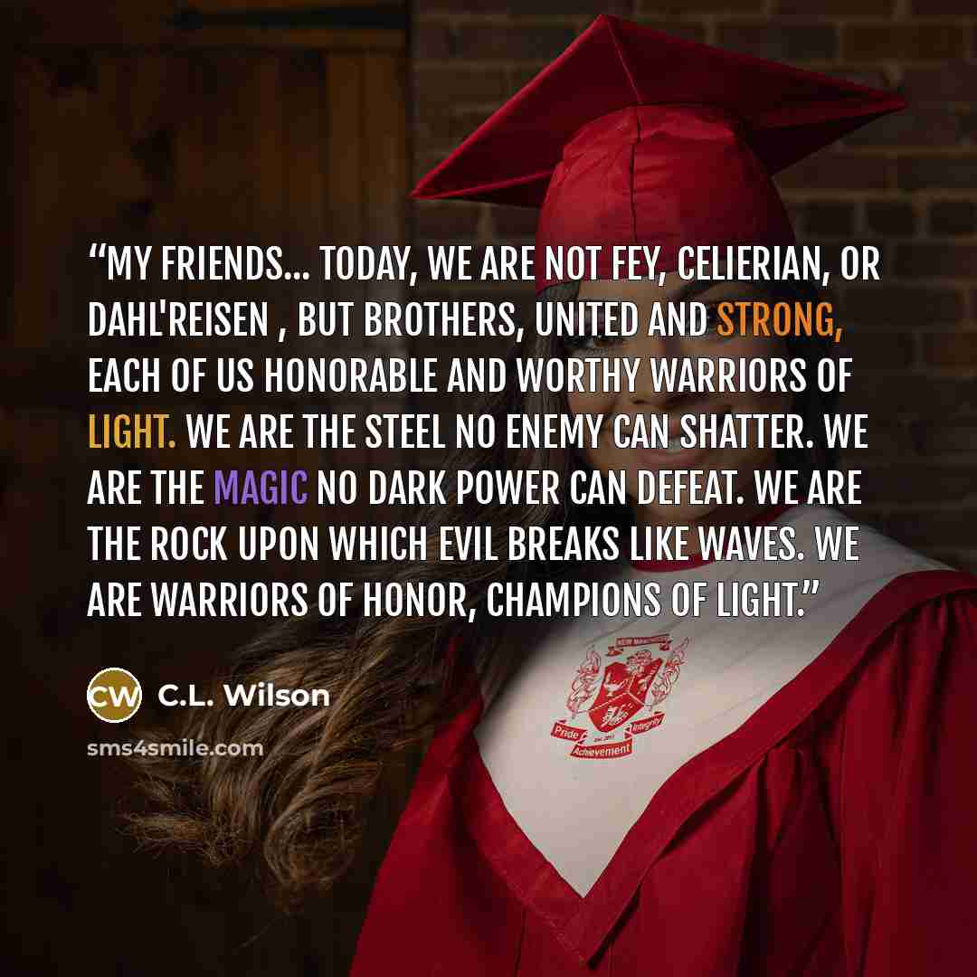 “My friends... today, we are not Fey, Celierian, or dahl'reisen , but brothers, united and strong, each of us honorable and worthy warriors of Light. We are the steel no enemy can shatter. We are the magic no Dark power can defeat. We are the rock upon which evil breaks like waves. We are warriors…” quote by C.L. Wilson