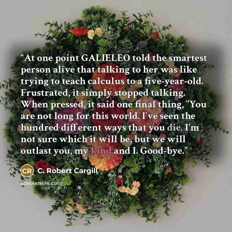 “At one point GALIELEO told the smartest person alive that talking to her was like trying to teach calculus to a five-year-old. Frustrated, it simply stopped talking. When pressed, it said one final thing, "You are not long for this world. I've seen the hundred different ways that you die. I'm not…” quote by C. Robert Cargill