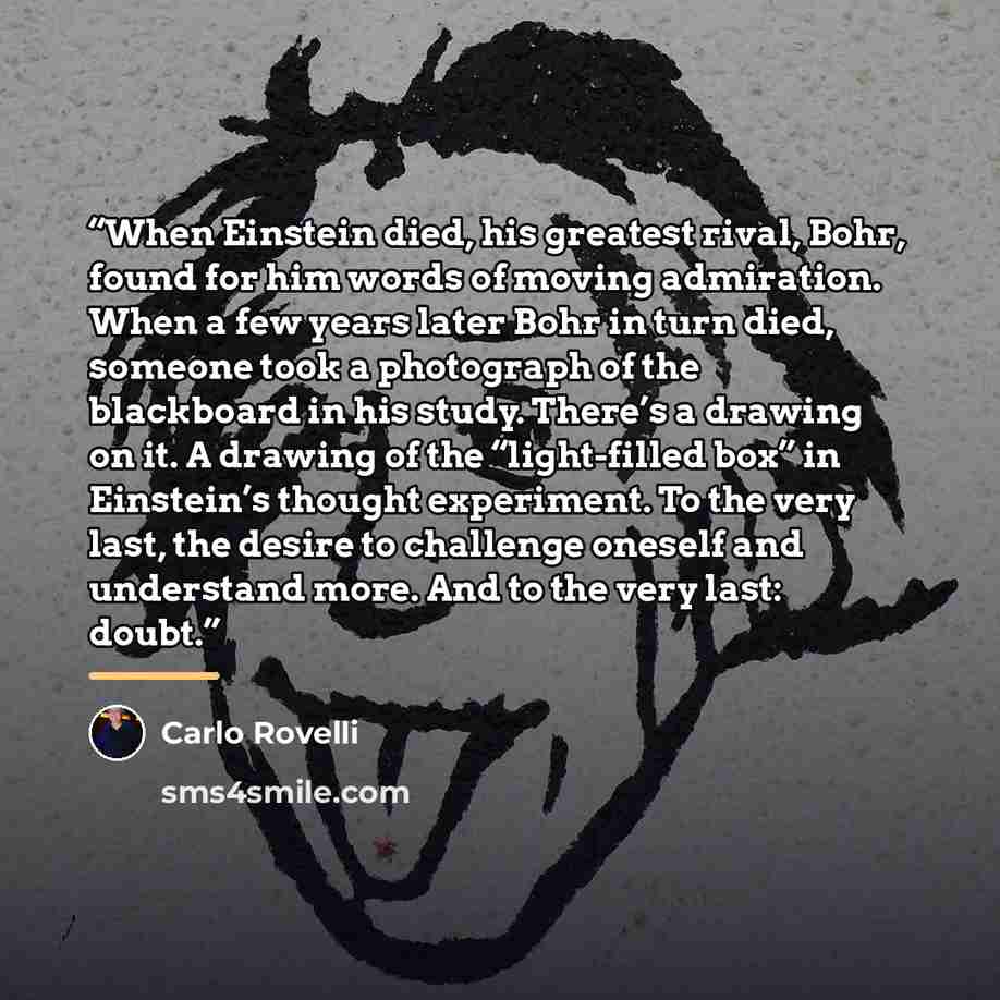 “When Einstein died, his greatest rival, Bohr, found for him words of moving admiration. When a few years later Bohr in turn died, someone took a photograph of the blackboard in his study. There’s a drawing on it. A drawing of the “light-filled box” in Einstein’s thought experiment. To the very…” quote by Carlo Rovelli