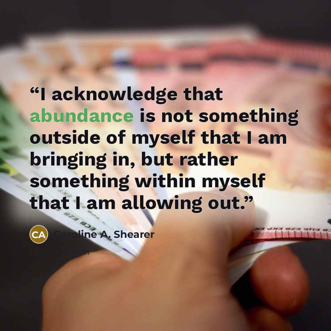 “I acknowledge that abundance is not something outside of myself that I am bringing in, but rather something within myself that I am allowing out.” quote by Caroline A. Shearer