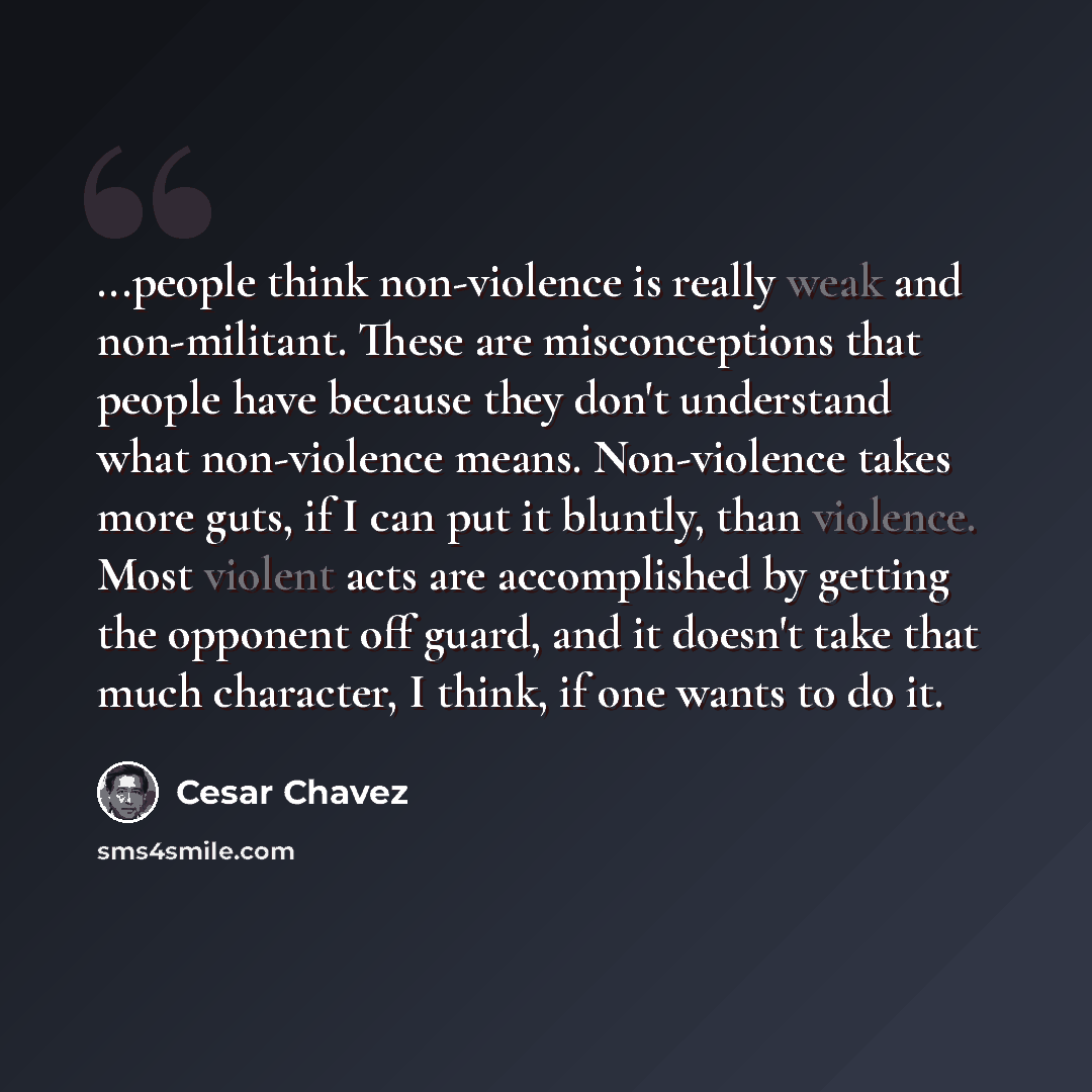 “...people think non-violence is really weak and non-militant. These are misconceptions that people have because they don't understand what non-violence means. Non-violence takes more guts, if I can put it bluntly, than violence. Most violent acts are accomplished by getting the opponent off guard…” quote by Cesar Chavez