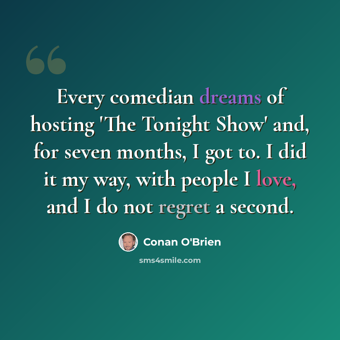 “Every comedian dreams of hosting 'The Tonight Show' and, for seven months, I got to. I did it my way, with people I love, and I do not regret a second.” quote by Conan O'Brien