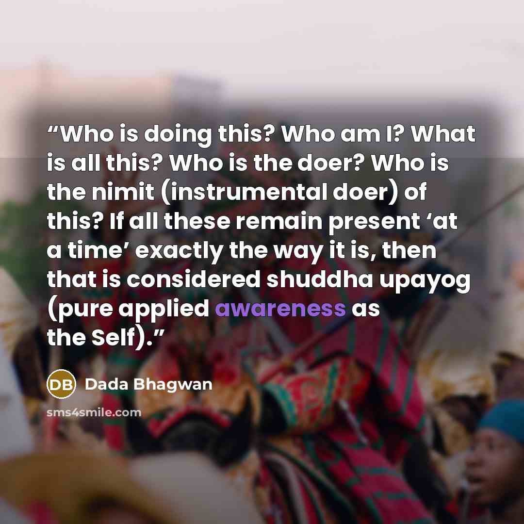 “Who is doing this? Who am I? What is all this? Who is the doer? Who is the nimit (instrumental doer) of this? If all these remain present ‘at a time’ exactly the way it is, then that is considered shuddha upayog (pure applied awareness as the Self).” quote by Dada Bhagwan